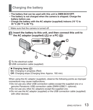 Page 13 (ENG) VQT5A15   13
Charging the battery
  •The battery that can be used with this unit is DMW-BCN10PP.
  •The battery is not charged when the camera is shipped. Charge the 
battery before use.
  •Charge the battery with the AC adaptor (supplied) indoors (10 °C to 
30 °C (50 °F to 86 °F)).
Make sure that the camera is turned off.
Insert the battery to this unit, and then connect this unit to 
the AC adaptor (supplied) () or a PC ()
 To the electrical outlet USB connection cable (supplied)
  ■Charging...