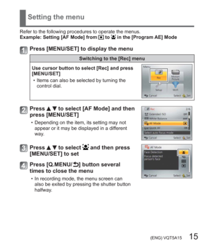 Page 15 (ENG) VQT5A15   15
Setting the menu
Refer to the following procedures to operate the menus.
Example:  Setting [AF Mode] from  to  in the [Program AE] Mode
Press [MENU/SET] to display the menu
Switching to the [Rec] menu
Use cursor button to select [Rec] and press 
[MENU/SET]
  • Items can also be selected by turning the 
control dial.
Press   to select [AF Mode] and then 
press [MENU/SET]
  • Depending on the item, its setting may not 
appear or it may be displayed in a different 
way.
Press   to select...