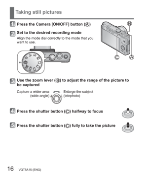 Page 1616   VQT5A15 (ENG)
Taking still pictures
Press the Camera [ON/OFF] button ()
Set to the desired recording mode
Align the mode dial correctly to the mode that you 
want to use.
Use the zoom lever () to adjust the range of the picture to 
be captured
Capture a wider area
(wide-angle)Enlarge the subject
(telephoto)
Press the shutter button () halfway to focus
Press the shutter button () fully to take the picture 