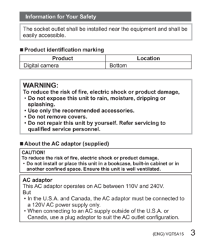Page 3 (ENG) VQT5A15   3
Information for Your Safety
The socket outlet shall be installed near the equipment and shall be 
easily accessible.
  ■Product identification marking
Product Location
Digital camera Bottom
WARNING:To reduce the risk of fire, electric shock or product damage,
  •Do not expose this unit to rain, moisture, dripping or 
splashing.
  •Use only the recommended accessories.
  •Do not remove covers.
  •Do not repair this unit by yourself. Refer servicing to 
qualified service personnel....