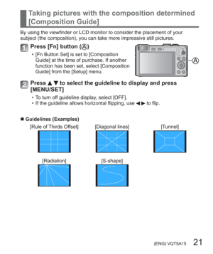 Page 21 (ENG) VQT5A15   21
Taking pictures with the composition determined 
[Composition Guide]
By using the viewfinder or LCD monitor to consider the placement of your 
subject (the composition), you can take more impressive still pictures.
Press [Fn] button ()
  • [Fn Button Set] is set to [Composition 
Guide] at the time of purchase. If another 
function has been set, select [Composition 
Guide] from the [Setup] menu.
Press   to select the guideline to display and press 
[MENU/SET]
  • To turn off guideline...
