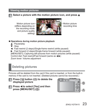 Page 23 (ENG) VQT5A15   23
Viewing motion pictures
Select a picture with the motion picture icon, and press 
Motion picture icon 
(differs depending on 
the recording mode 
and picture quality 
setting)Motion picture 
recording time
  ■Operations during motion picture playback : Pause/play : Stop : Fast rewind (2 steps)/Single-frame rewind (while paused) : Fast forward (2 steps)/Single-frame forward (while paused)
[MENU/SET]: Capturing still pictures from motion pictures (while paused)
Control dial: Fast...