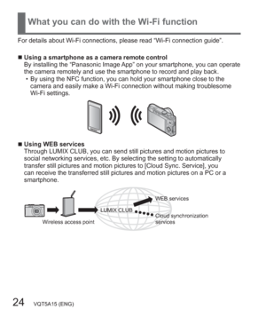 Page 2424   VQT5A15 (ENG)
What you can do with the Wi-Fi function
For details about Wi-Fi connections, please read “Wi-Fi connection guide”.
  ■Using a smartphone as a camera remote control
By installing the “Panasonic Image App” on your smartphone, you can operate 
the camera remotely and use the smartphone to record and play back.
  • By using the NFC function, you can hold your smartphone close to the 
camera and easily make a Wi-Fi connection without making troublesome 
Wi-Fi settings.
  ■Using WEB...