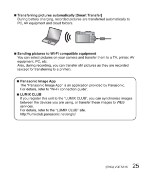 Page 25 (ENG) VQT5A15   25
  ■Transferring pictures automatically [Smart Transfer]
During battery charging, recorded pictures are transferred automatically to 
PC, AV equipment and cloud folders.
  ■Sending pictures to Wi-Fi compatible equipment
You can select pictures on your camera and transfer them to a TV, printer, AV 
equipment, PC, etc.
Also, during recording, you can transfer still pictures as they are recorded 
(except for transferring to a printer).
  ■Panasonic Image App
The “Panasonic Image App” is...