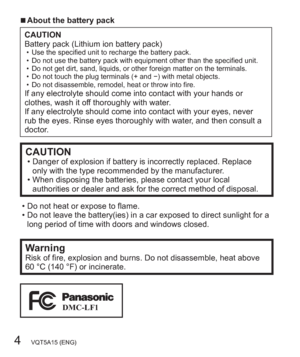 Page 44   VQT5A15 (ENG)
  ■About the battery pack
CAUTION
Battery pack (Lithium ion battery pack)
  • Use the specified unit to recharge the battery pack.
  • Do not use the battery pack with equipment other than the specified unit.
  • Do not get dirt, sand, liquids, or other foreign matter on the terminals.
  • Do not touch the plug terminals (+ and −) with metal objects.
  • Do not disassemble, remodel, heat or throw into fire.
If any electrolyte should come into contact with your hands or 
clothes, wash it...