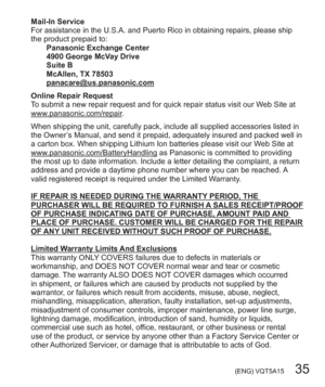 Page 35 (ENG) VQT5A15   35
Mail-In Service
For assistance in the U.S.A. and Puerto Rico in obtaining repairs, please ship 
the product prepaid to:
Panasonic Exchange Center
4900 George McVay Drive
Suite B
McAllen, TX 78503
panacare@us.panasonic.com
Online Repair Request
To submit a new repair request and for quick repair status visit our Web Site at 
www.panasonic.com/repair.
When shipping the unit, carefully pack, include all supplied accessories listed in 
the Owner’s Manual, and send it prepaid, adequately...
