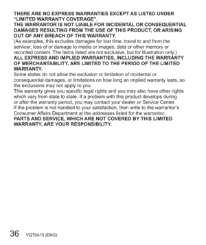 Page 3636   VQT5A15 (ENG)
THERE ARE NO EXPRESS WARRANTIES EXCEPT AS LISTED UNDER 
“LIMITED WARRANTY COVERAGE”.
THE WARRANTOR IS NOT LIABLE FOR INCIDENTAL OR CONSEQUENTIAL 
DAMAGES RESULTING FROM THE USE OF THIS PRODUCT, OR ARISING 
OUT OF ANY BREACH OF THIS WARRANTY.
(As examples, this excludes damages for lost time, travel to and from the 
servicer, loss of or damage to media or images, data or other memory or 
recorded content. The items listed are not exclusive, but for illustration only.)
ALL EXPRESS AND...