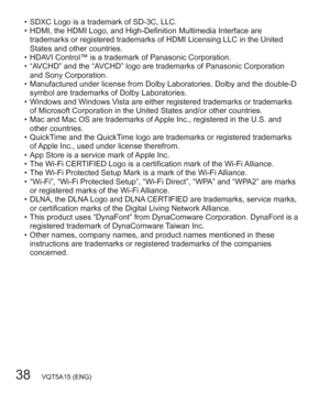Page 3838   VQT5A15 (ENG)
  • SDXC Logo is a trademark of SD-3C, LLC.
  • HDMI, the HDMI Logo, and High-Definition Multimedia Interface are 
trademarks or registered trademarks of HDMI Licensing LLC in the United 
States and other countries.
  • HDAVI Control™ is a trademark of Panasonic Corporation.
  • “AVCHD” and the “AVCHD” logo are trademarks of Panasonic Corporation 
and Sony Corporation.
  • Manufactured under license from Dolby Laboratories. Dolby and the double-D 
symbol are trademarks of Dolby...