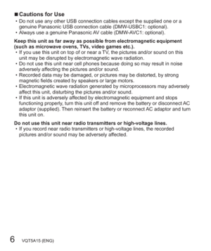 Page 66   VQT5A15 (ENG)
  ■Cautions for Use  • Do not use any other USB connection cables except the supplied one or a 
genuine Panasonic USB connection cable (DMW-USBC1: optional).
  • Always use a genuine Panasonic AV cable (DMW-AVC1: optional).
Keep this unit as far away as possible from electromagnetic equipment 
(such as microwave ovens, TVs, video games etc.).
  • If you use this unit on top of or near a TV, the pictures and/or sound on this 
unit may be disrupted by electromagnetic wave radiation.
  •...