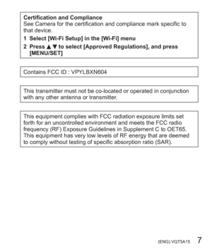 Page 7 (ENG) VQT5A15   7
Certification and Compliance
See Camera for the certification and compliance mark specific to 
that device.
1 Select [Wi-Fi Setup] in the [Wi-Fi] menu
2 Press 
  to select [Approved Regulations], and press 
[MENU/SET]
Contains FCC ID : VPYLBXN604
This transmitter must not be co-located or operated in conjunction 
with any other antenna or transmitter.
This equipment complies with FCC radiation exposure limits set 
forth for an uncontrolled environment and meets the FCC radio 
frequency...