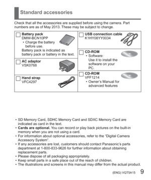 Page 9 (ENG) VQT5A15   9
Standard accessories
Check that all the accessories are supplied before using the camera. Part 
numbers are as of May 2013. These may be subject to change.
Battery pack
DMW-BCN10PP
  • Charge the battery 
before use.
Battery pack is indicated as 
battery pack or battery in the text.
AC adaptor
VSK0768
Hand strap
VFC4297
USB connection cable
K1HY08YY0034
CD-ROM
  • Software:
Use it to install the 
software on your 
PC.
CD-ROM
VFF1214
  • Owner’s Manual for 
advanced features
  • SD...