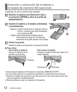 Page 1212   VQT5A15 (SPA)
Inserción y extracción de la batería o 
la tarjeta de memoria SD (opcional)
Asegúrese de que la cámara esté apagada.
Deslice la palanca de liberación () a 
la posición [OPEN] y abra la puerta de 
tarjeta/batería.
Inserte la batería y la tarjeta orientadas 
correctamente.
  • Batería:  Inserte firmemente la batería hasta el 
fondo y verifique que esté bloqueada 
por la palanca (
).
  •Tarjeta:  Inserte firmemente la tarjeta hasta el 
fondo hasta que haga clic. No toque los 
terminales...