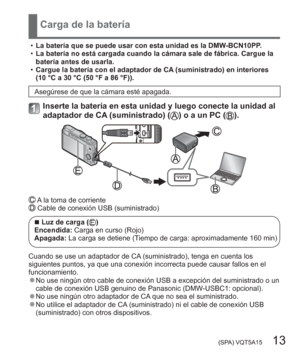 Page 13 (SPA) VQT5A15   13
Carga de la batería
  •La batería que se puede usar con esta unidad es la DMW-BCN10PP.
  •La batería no está cargada cuando la cámara sale de fábrica. Cargue la 
batería antes de usarla.
  •Cargue la batería con el adaptador de CA (suministrado) en interiores 
(10 °C a 30 °C (50 °F a 86 °F)).
Asegúrese de que la cámara esté apagada.
Inserte la batería en esta unidad y luego conecte la unidad al 
adaptador de CA (suministrado) () o a un PC ().
 A la toma de corriente Cable de conexión...