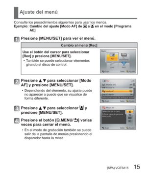 Page 15 (SPA) VQT5A15   15
Ajuste del menú
Consulte los procedimientos siguientes para usar los menús.
Ejemplo:  Cambio del ajuste [Modo AF] de  a  en el modo [Programa 
AE]
Presione [MENU/SET] para ver el menú.
Cambio al menú [Rec]
Use el botón del cursor para seleccionar 
[Rec] y presione [MENU/SET].
  • También se puede seleccionar elementos 
girando el disco de control.
Presione   para seleccionar [Modo 
AF] y presione [MENU/SET].
  • Dependiendo del elemento, su ajuste puede 
no aparecer o puede que se...