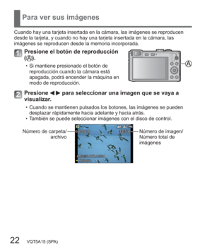 Page 2222   VQT5A15 (SPA)
Para ver sus imágenes
Cuando hay una tarjeta insertada en la cámara, las imágenes se reproducen 
desde la tarjeta, y cuando no hay una tarjeta insertada en la cámara, las 
imágenes se reproducen desde la memoria incorporada.
Presione el botón de reproducción 
().
  • Si mantiene presionado el botón de 
reproducción cuando la cámara está 
apagada, podrá encender la máquina en 
modo de reproducción.
Presione   para seleccionar una imagen que se vaya a 
visualizar.
  • Cuando se mantienen...