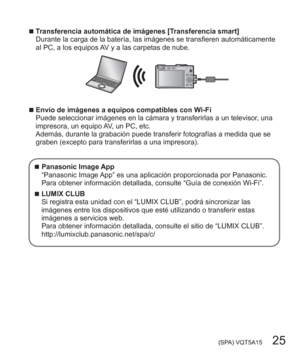 Page 25 (SPA) VQT5A15   25
  ■Transferencia automática de imágenes [Transferencia smart]
Durante la carga de la batería, las imágenes se transfieren automáticamente 
al PC, a los equipos AV y a las carpetas de nube.
  ■Envío de imágenes a equipos compatibles con Wi-Fi
Puede seleccionar imágenes en la cámara y transferirlas a un televisor, una 
impresora, un equipo AV, un PC, etc.
Además, durante la grabación puede transferir fotografías a medida que se 
graben (excepto para transferirlas a una impresora)....