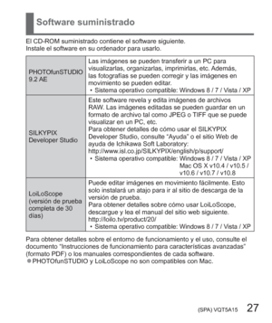 Page 27 (SPA) VQT5A15   27
Software suministrado
El CD-ROM suministrado contiene el software siguiente.
Instale el software en su ordenador para usarlo.
PHOTOfunSTUDIO
9.2 AELas imágenes se pueden transferir a un PC para 
visualizarlas, organizarlas, imprimirlas, etc. Además, 
las fotografías se pueden corregir y las imágenes en 
movimiento se pueden editar.
  •
Sistema operativo compatible: Windows 8 / 7 / Vista / XP
SILKYPIX 
Developer StudioEste software revela y edita imágenes de archivos 
RAW. Las imágenes...