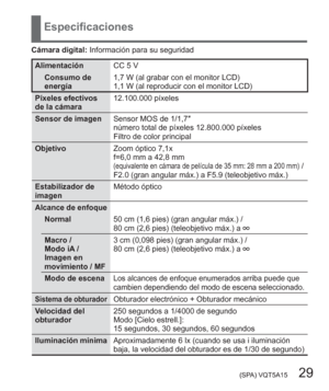 Page 29 (SPA) VQT5A15   29
Especificaciones
Cámara digital: Información para su seguridad
Alimentación CC 5 V
Consumo de 
energía1,7 W (al grabar con el monitor LCD)
1,1 W (al reproducir con el monitor LCD)
Píxeles efectivos 
de la cámara12.100.000 píxeles
Sensor de imagenSensor MOS de 1/1,7″ 
número total de píxeles 12.800.000 píxeles
Filtro de color principal
ObjetivoZoom óptico 7,1x
f=6,0 mm a 42,8 mm 
(equivalente en cámara de película de 35 mm: 28 mm a 200 mm) / 
F2.0 (gran angular máx.) a F5.9...