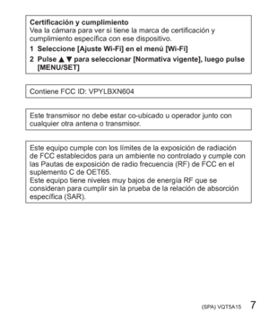 Page 7 (SPA) VQT5A15   7
Certificación y cumplimiento
Vea la cámara para ver si tiene la marca de certificación y 
cumplimiento específica con ese dispositivo.
1 Seleccione [Ajuste Wi-Fi] en el menú [Wi-Fi]
2 Pulse 
  para seleccionar [Normativa vigente], luego pulse 
[MENU/SET]
Contiene FCC ID: VPYLBXN604
Este transmisor no debe estar co-ubicado u operador junto con 
cualquier otra antena o transmisor.
Este equipo cumple con los límites de la exposición de radiación 
de FCC establecidos para un ambiente no...