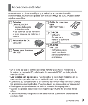 Page 9 (SPA) VQT5A15   9
Accesorios estándar
Antes de usar la cámara verifique que todos los accesorios han sido 
suministrados. Números de piezas con fecha de Mayo de 2013. Pueden estar 
sujetos a cambios.
Baterías
DMW-BCN10PP
  • Cargue la batería 
antes de usarla.
A las baterías se les llama en 
el texto paquete de baterías o 
batería.
Adaptador de CA
VSK0768
Correa para la mano
VFC4297
Cable de conexión 
USB
K1HY08YY0034
CD-ROM
  • Software:
Se usa para 
instalar el software 
en su PC.
CD-ROM
VFF1214
  •...