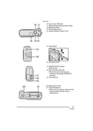 Page 11Preparation
11VQT0Q58
10 Zoom Lever (P39, 68)
11 Optical Image Stabilizer Button (P46)
12 Mode Dial (P30)
13 Shutter Button (P31)
14 Camera ON/OFF Switch (P12)
15 Strap Eyelet
16 Card Door (P19)
17 [DIGITAL/V.OUT] Socket
(P82, 84, 86)
18 [DC IN] Socket (P84, 86)
 Please be sure to use genuine 
Panasonic AC adaptor (DMW-AC1; 
optional).
19 Terminal Door
20 Battery Door (P18)
21 Tripod Receptacle
 When you use a tripod, make sure the 
tripod is stable with the camera 
attached to it.
1214
10
1311
15
16...