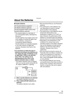 Page 13Preparation
13VQT0Q58
About the Batteries
∫Usable batteries
¢The oxyride battery is a new type of 
non-rechargeable battery developed by 
Panasonic.
Oxyride batteries have higher power and 
more stability to handle the higher load 
on the batteries, compared to 
conventional alkaline batteries.
Oxyride batteries are specially designed 
to use with products as digital still 
cameras, that place more load on the 
batteries.
 It is necessary to select the type of 
batteries according to the batteries you...