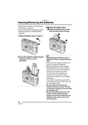 Page 18Preparation
18VQT0Q58
Inserting/Removing the Batteries
• Check that the camera is turned off and 
that the lens is retracted.
 Use oxyride batteries (supplied), alkaline 
batteries (optional) or Ni-MH batteries 
(optional).
1Slide the battery door to open it.
2Insert the batteries observing the 
direction of the + and - 
polarities.
31Close the battery door.
2Slide the battery door to the 
end and then close it firmly.
• Select the type of battery in use on 
[BATTERY TYPE] in the [SETUP] menu. 
(P24)
...