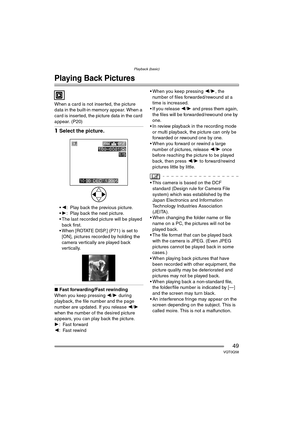 Page 49Playback (basic)
49VQT0Q58
Playback (basic)
Playing Back Pictures
When a card is not inserted, the picture 
data in the built-in memory appear. When a 
card is inserted, the picture data in the card 
appear. (P20)
1Select the picture.
2 : Play back the previous picture.
 1 : Play back the next picture.
 The last recorded picture will be played  back first.
 When [ROTATE DISP.] (P71) is set to 
[ON], pictures recorded by holding the 
camera vertically are played back 
vertically.
∫ Fast...