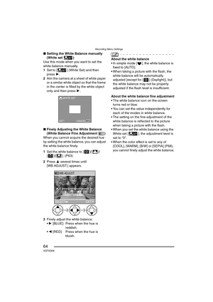 Page 64Recording Menu Settings
64VQT0Q58
∫Setting the White Balance manually 
(White set )
Use this mode when you want to set the 
white balance manually.
1Set to [ ] (White Set) and then 
press 1.
2Aim the camera at a sheet of white paper 
or a similar white object so that the frame 
in the center is filled by the white object 
only and then press 1.
∫Finely Adjusting the White Balance 
(White Balance Fine Adjustment )
When you cannot acquire the desired hue 
by setting the white balance, you can adjust 
the...