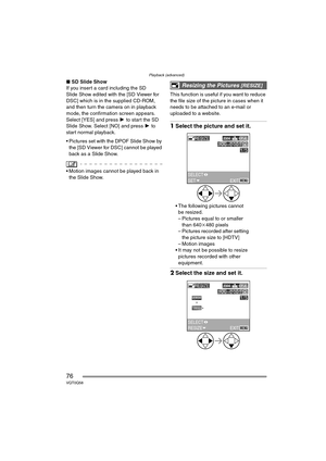 Page 76Playback (advanced)
76VQT0Q58
∫SD Slide Show
If you insert a card including the SD 
Slide Show edited with the [SD Viewer for 
DSC] which is in the supplied CD-ROM, 
and then turn the camera on in playback 
mode, the confirmation screen appears. 
Select [YES] and press  1 to start the SD 
Slide Show. Select [NO] and press  1 to 
start normal playback.
 Pictures set with the DPOF Slide Show by  the [SD Viewer for DSC] cannot be played 
back as a Slide Show.
 Motion images cannot be played back in 
the...