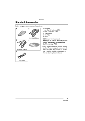 Page 9Preparation
9VQT0Q58
Preparation
Standard Accessories
Before using your camera, check the contents.
1Batteries
AA Oxyride batteries (ZR6)
2 USB Connection Cable
3 Video Cable
4 CD-ROM
5Strap
 SD Memory Card is optional.
When you do not use the card, you can 
record or play back pictures on the 
built-in memory. (P20)
 If any of the accessories are lost, please 
contact Panasonic’s parts department at 
1 800 833-9626 (For USA) or in Canada 
call 1 800 561-5505 for more details on 
how to obtain...