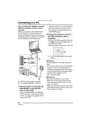 Page 84Connecting to a PC or Printer
84VQT0Q58
Connecting to a PC
If you use Windows® 98/98SE, install the 
USB driver and then connect it to the 
computer.
(When using Windows Me/2000/XP, Mac 
OS 9.x, Mac OS X, you do not have to 
install the USB driver. Refer to the separate 
operating instructions about PC connection 
for the installation of the USB driver.)
A: USB connection cable (supplied)
B: AC adaptor (DMW-AC1; optional)
1Turn the camera on and then set 
[USB MODE] on the [SETUP] 
menu to [PC]. (P83)
...