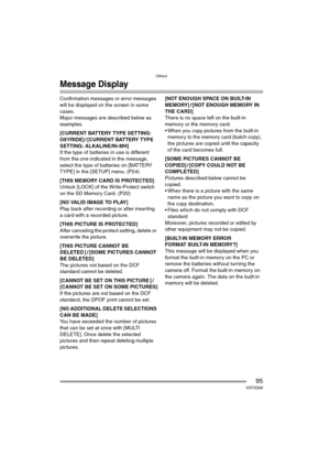 Page 95Others
95VQT0Q58
Message Display
Confirmation messages or error messages 
will be displayed on the screen in some 
cases.
Major messages are described below as 
examples.
[CURRENT BATTERY TYPE SETTING: 
OXYRIDE] / [CURRENT BATTERY TYPE 
SETTING: ALKALINE/Ni-MH]
If the type of batteries in use is different 
from the one indicated in the message, 
select the type of batteries on [BATTERY 
TYPE] in the [SETUP] menu. (P24)
[THIS MEMORY CARD IS PROTECTED]
Unlock [LOCK] of the Write-Protect switch 
on the SD...