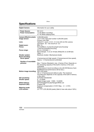 Page 100Others
100VQT0Q58
Specifications
Digital Camera:Information for your safety 
Camera Effective pixels:4,000,000 pixels
Image sensor:1/2.5q CCD, total pixel number 4,230,000 pixels
Primary color filter
Lens:Optical 3k zoom, fl5.8–17.4mm (35mm film camera 
equivalent: 35 – 105 mm)/F2.8 – 5.0
Digital zoom:Max. 4k
Focus:Normal/Macro, 5-area-focusing/3-area-focusing/
1-area-focusing/Spot-focusing
Focus range:50 cm (1.64 feet) –¶
Macro/Simple: 5 cm (0.16 feet) (Wide)/30 cm (0.98 feet) 
(Tele) –¶
Shutter...