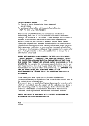 Page 106Others
106VQT0Q58
Carry-In or Mail-In Service
For Carry-In or Mail-In Service in the United States call1-800-272-7033.
For assistance in Puerto Rico call Panasonic Puerto Rico, Inc.
(787)-750-4300 or fax (787)-768-2910.
This warranty ONLY COVERS failures due to defects in materials or 
workmanship, and DOES NOT COVER normal wear and tear or cosmetic 
damage. The warranty ALSO DOES NOT COVER damages which occurred in 
shipment, or failures which are caused by products not supplied by the 
warrantor, or...