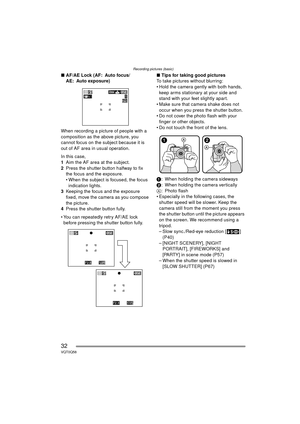 Page 32Recording pictures (basic)
32VQT0Q58
∫AF/AE Lock (AF: Auto focus/
AE: Auto exposure)
When recording a picture of people with a 
composition as the above picture, you 
cannot focus on the subject because it is 
out of AF area in usual operation.
In this case,
1 Aim the AF area at the subject.
2 Press the shutter button halfway to fix 
the focus and the exposure.
 When the subject is focused, the focus 
indication lights.
3 Keeping the focus and the exposure 
fixed, move the camera as you compose 
the...