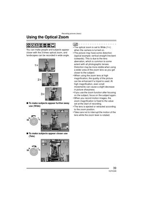 Page 39Recording pictures (basic)
39VQT0Q58
Using the Optical Zoom
You can make people and subjects appear 
closer with the 3 times optical zoom, and 
landscapes can be recorded in wide angle.
∫ To make subjects appear further away 
use (Wide)
∫ To make subjects appear closer use 
(Tele) The optical zoom is set to Wide (1 k) 
when the camera is turned on.
 The picture may have some distortion  (typical example: vertical straight line bent 
outwards). This is due to the lens 
aberration, which is common to...