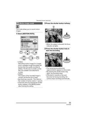 Page 55Recording pictures (advanced)
55VQT0Q58
This mode allows you to record motion 
images.
1Select [MOTION RATE].
 [10fps]:
Recording motion images for a longer 
time is available though the quality will 
be less than the quality recorded at 
[30fps]. The file size is smaller, so the 
files are suitable to be attached to 
e-mails.
 [30fps]: The motion of the recorded image is 
smooth, but the file size is large.
 fps (frame per second); This refers to  the number of frames used in 1 second.
 Close the...