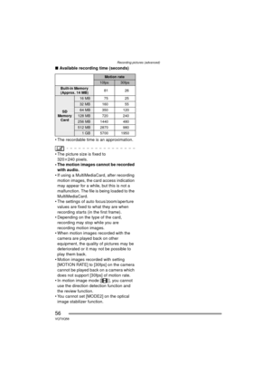 Page 56Recording pictures (advanced)
56VQT0Q58
∫Available recording time (seconds)
 The recordable time is an approximation.
 The picture size is fixed to  320 k240 pixels.
 The motion images cannot be recorded 
with audio.
 If using a MultiMediaCard, after recording 
motion images, the card access indication 
may appear for a while, but this is not a 
malfunction. The file is being loaded to the 
MultiMediaCard.
 The settings of auto focus/zoom/aperture  values are fixed to what they are when 
recording...