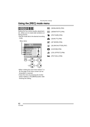 Page 62Recording Menu Settings
62VQT0Q58
Recording Menu Settings
Using the [REC] mode menu
Setting the hue, picture quality adjustment, 
etc. allows you to create wide variations on 
taking pictures.
 Set the mode dial to the desired recording mode.
 When rotating the zoom lever toward T or  W, the page of the menu screen can be 
forwarded or reversed.
 Close the menu by pressing the shutter  button halfway or the [MENU] button after 
finishing the setting. : [W.BALANCE] (P63)
: [SENSITIVITY] (P65)
:...