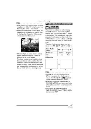 Page 67Recording Menu Settings
67VQT0Q58
 When setting to 3-area-focusing, pictures may become still while being focused on, 
however, this is not a malfunction.
 When using the digital zoom or when you  take pictures in dark places, the AF area 
is displayed on the center of the screen 
with a size wider than usual.
 When multiple AF areas (max. 5 areas)  light at the same time, the camera is 
focusing on all the AF areas.
The focus position is not predetermined 
because it is set to the position that the...