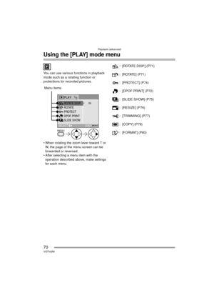 Page 70Playback (advanced)
70VQT0Q58
Using the [PLAY] mode menu
You can use various functions in playback 
mode such as a rotating function or 
protections for recorded pictures.
 
 When rotating the zoom lever toward T or W, the page of the menu screen can be 
forwarded or reversed.
 After selecting a menu item with the  operation described above, make settings 
for each menu. : [ROTATE DISP.] (P71)
: [ROTATE] (P71)
: [PROTECT] (P74)
: [DPOF PRINT] (P72)
: [SLIDE SHOW] (P75)
: [RESIZE] (P76)
: [TRIMMING]...