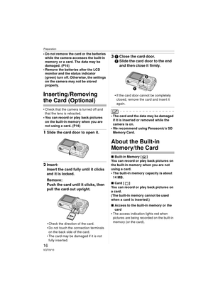Page 16Preparation
16VQT0V10
 Do not remove the card or the batteries while the camera accesses the built-in 
memory or a card. The data may be 
damaged. (P16)
 Remove the batteries after the LCD  monitor and the status indicator 
(green) turn off. Otherwise, the settings 
on the camera may not be stored 
properly.
Inserting /Removing 
the Card (Optional)
 Check that the camera is turned off and 
that the lens is retracted.
 You can record or play back pictures 
on the built-in memory when you are 
not...