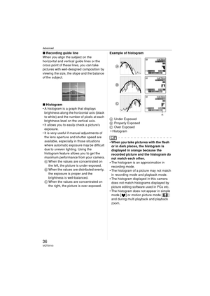 Page 36Advanced
36VQT0V10
∫Recording guide line
When you align the subject on the 
horizontal and vertical guide lines or the 
cross point of these lines, you can take 
pictures with well-designed composition by 
viewing the size, the slope and the balance 
of the subject.
∫ Histogram
 A histogram is a graph that displays 
brightness along the horizontal axis (black 
to white) and the number of pixels at each 
brightness level on the vertical axis.
 It allows you to easily check a picture’s  exposure.
 It is...