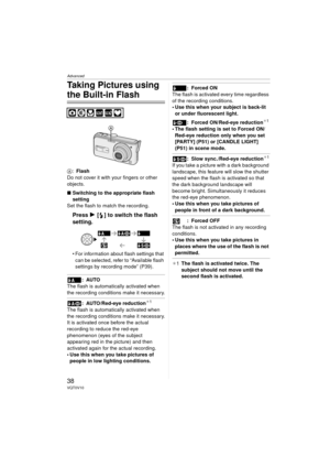 Page 38Advanced
38VQT0V10
Taking Pictures using 
the Built-in Flash
A:Flash
Do not cover it with your fingers or other 
objects.
∫ Switching to the appropriate flash 
setting
Set the flash to match the recording.
Press  1 [ ] to switch the flash 
setting.
 For information about flash settings that 
can be selected, refer to “Available flash 
settings by recording mode” (P39).
:AUTO
The flash is automatically activated when 
the recording conditions make it necessary.
: AUTO/Red-eye reduction¢ 1
The flash is...
