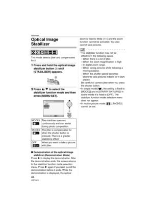 Page 44Advanced
44VQT0V10
Optical Image 
Stabilizer
This mode detects jitter and compensates 
for it.
1Press and hold the optical image 
stabilizer button A until 
[STABILIZER] appears.
2Press  34 to select the 
stabilizer function mode and then 
press [MENU/SET].
∫ Demonstration of the optical image 
stabilizer (Demonstration Mode)
Press  1 to display the demonstration. After 
the demonstration ends, the screen returns 
to the stabilizer function mode selection 
menu. Press  1 again if you want to exit the...