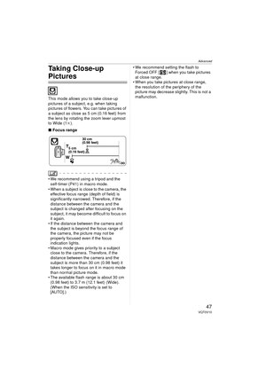 Page 47Advanced
47VQT0V10
Taking Close-up 
Pictures 
This mode allows you to take close-up 
pictures of a subject, e.g. when taking 
pictures of flowers. You can take pictures of 
a subject as close as 5 cm (0.16 feet) from 
the lens by rotating the zoom lever upmost 
to Wide (1k).
∫ Focus range
 We recommend using a tripod and the 
self-timer (P41) in macro mode.
 When a subject is close to the camera, the  effective focus range (depth of field) is 
significantly narrowed. Therefore, if the 
distance between...