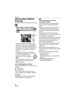 Page 58Advanced
58VQT0V10
Playing Back Motion 
Pictures
Press 21 to select a picture 
with a motion picture icon [ ]/
[ ] and then press  4 to play 
back.
 The motion picture recording time  A is 
displayed on the screen. After playback 
starts, the motion picture recording time 
disappears and the elapsed playback time 
is displayed on the bottom right of the 
screen.
For example, 1 hour 20 minutes and 
30 seconds is displayed as [1h20m30s].
 The cursor displayed during 
playback is the same as 3 /4 /
2/...