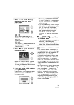 Page 73Menu Settings
73VQT0V10
1Press 3 4 to select the copy 
destination and then press 
[MENU/SET].
:
All the picture data in the built-in 
memory are copied onto the card at 
one time.
(Perform step 3)
: One picture at a time is copied from the 
card to the built-in memory.
(Perform step 2)
2 Press 2 1 to select the picture 
and then press  4.
 When you copy picture data from the 
built-in memory to the card, all the 
pictures are selected at one time so this 
screen does not appear.
3 Press 3 to select...