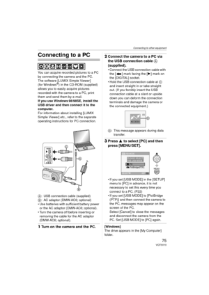 Page 75Connecting to other equipment
75VQT0V10
Connecting to other equipment
Connecting to a PC
You can acquire recorded pictures to a PC 
by connecting the camera and the PC.
The software [LUMIX Simple Viewer] 
(for Windows
®) in the CD-ROM (supplied) 
allows you to easily acquire pictures 
recorded with the camera to a PC, print 
them and send them by e-mail.
If you use Windows
 98/98SE, install the 
USB driver and then connect it to the 
computer.
For information about installing [LUMIX 
Simple Viewer] etc.,...